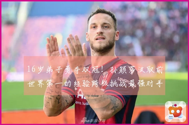 16岁弟子勇夺双冠！孙颖莎汲取前世界第一的经验跨级挑战最强对手