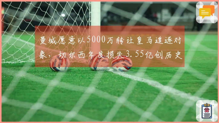 曼城愿意以5000万转让皇马追逐对象，切尔西年度损失3.55亿创历史新高！