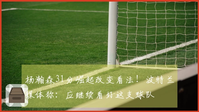 杨瀚森31分崛起改变看法！波特兰媒体称：应继续看好这支球队