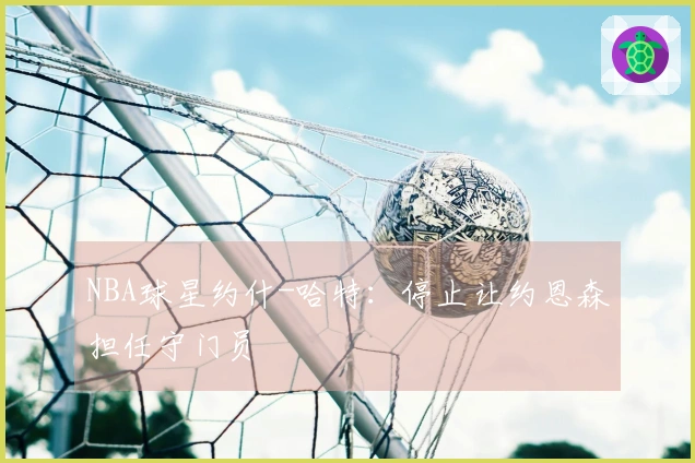 NBA球星约什-哈特：停止让约恩森担任守门员
