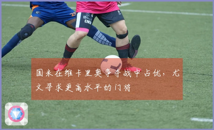 国米在维卡里奥争夺战中占优，尤文寻求更高水平的门将