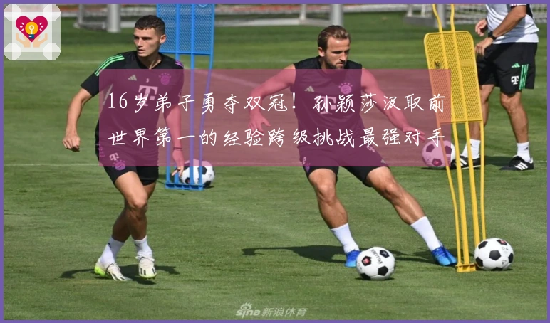 16岁弟子勇夺双冠！孙颖莎汲取前世界第一的经验跨级挑战最强对手
