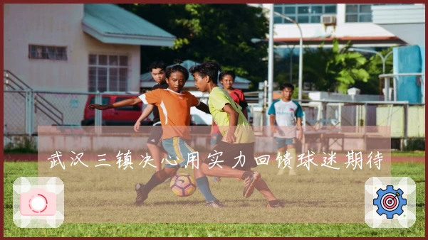 武汉三镇决心用实力回馈球迷期待