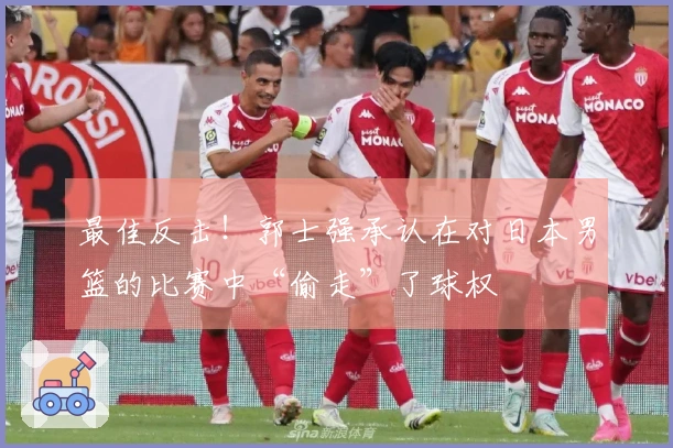 最佳反击！郭士强承认在对日本男篮的比赛中“偷走”了球权