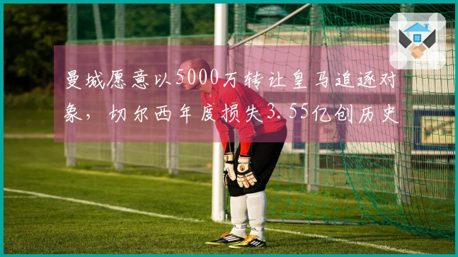 曼城愿意以5000万转让皇马追逐对象，切尔西年度损失3.55亿创历史新高！