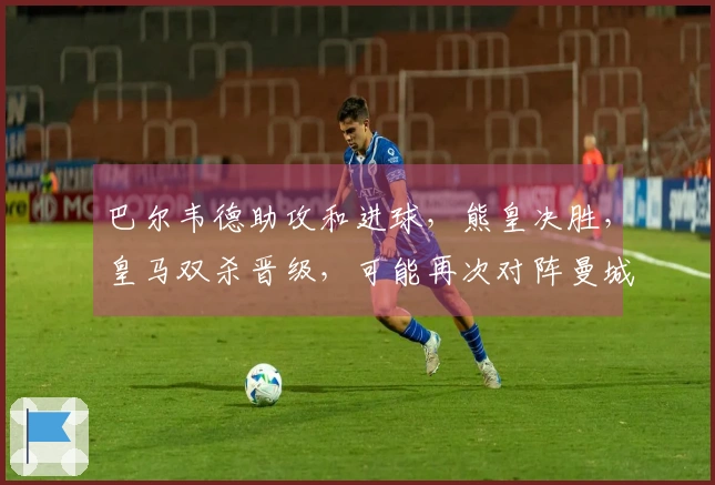 巴尔韦德助攻和进球，熊皇决胜，皇马双杀晋级，可能再次对阵曼城