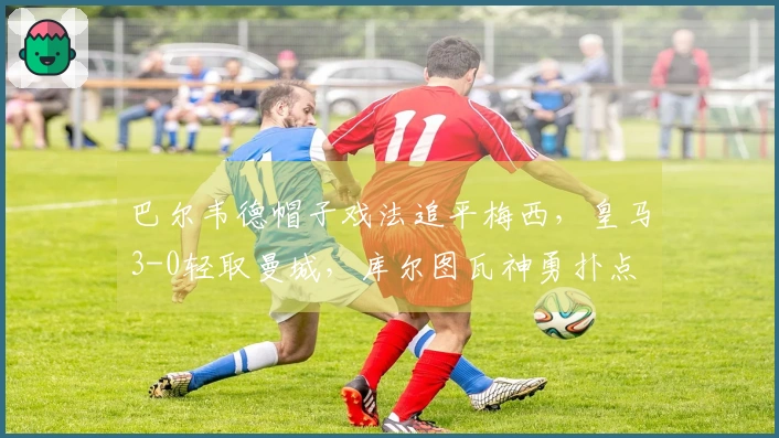 巴尔韦德帽子戏法追平梅西，皇马3-0轻取曼城，库尔图瓦神勇扑点