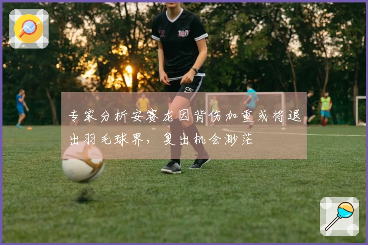 专家分析安赛龙因背伤加重或将退出羽毛球界，复出机会渺茫