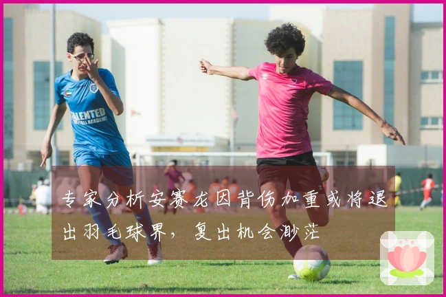 专家分析安赛龙因背伤加重或将退出羽毛球界，复出机会渺茫