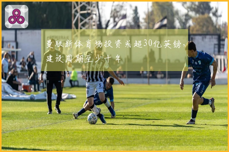 曼联新体育场投资或超30亿英镑，建设周期至少十年