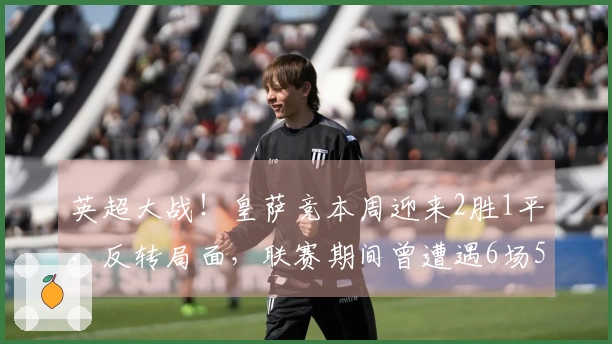 英超大战！皇萨竞本周迎来2胜1平，反转局面，联赛期间曾遭遇6场5败