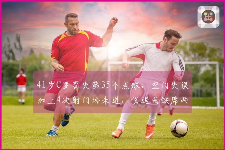 41岁C罗罚失第35个点球，空门失误加上4次射门均未进，伤退或缺席两周
