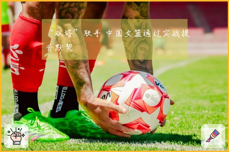 “双塔”联手 中国女篮通过实战提升默契