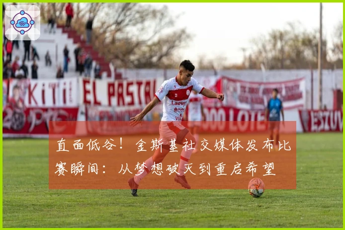 直面低谷！金斯基社交媒体发布比赛瞬间：从梦想破灭到重启希望