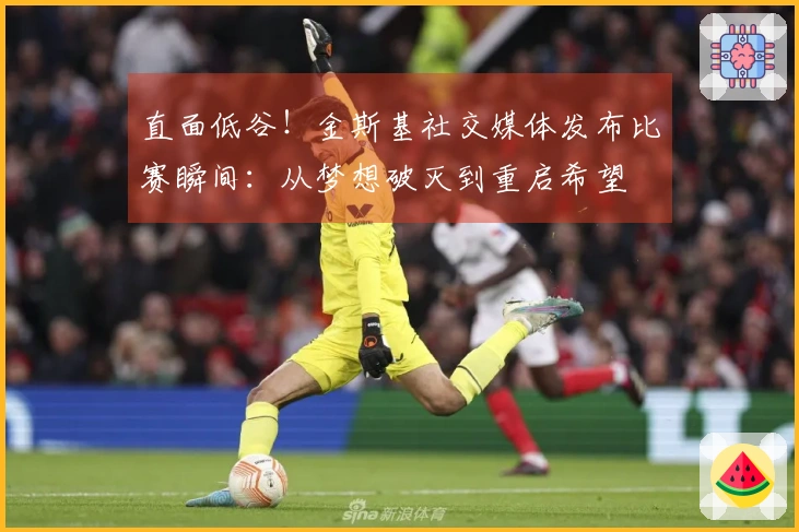 直面低谷！金斯基社交媒体发布比赛瞬间：从梦想破灭到重启希望