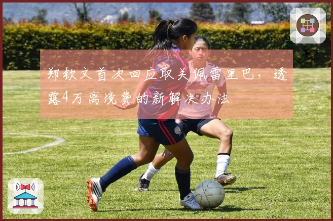 郑钦文首次回应取关佩雷里巴，透露4万离境费的新解决办法
