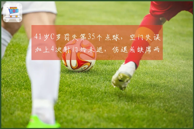 41岁C罗罚失第35个点球，空门失误加上4次射门均未进，伤退或缺席两周