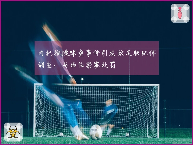内托推搡球童事件引发欧足联纪律调查，或面临禁赛处罚